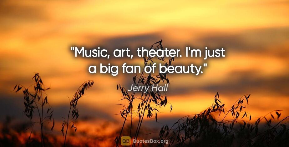 Jerry Hall quote: "Music, art, theater. I'm just a big fan of beauty."