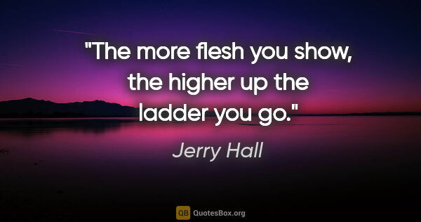 Jerry Hall quote: "The more flesh you show, the higher up the ladder you go."