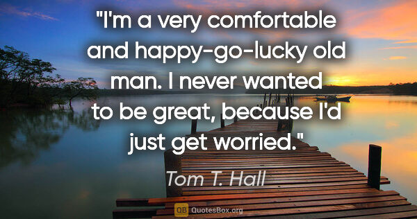 Tom T. Hall quote: "I'm a very comfortable and happy-go-lucky old man. I never..."