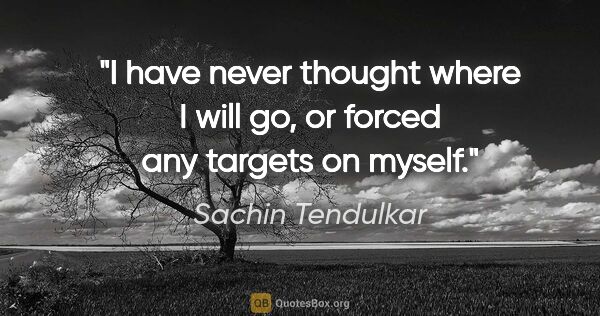 Sachin Tendulkar quote: "I have never thought where I will go, or forced any targets on..."