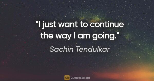 Sachin Tendulkar quote: "I just want to continue the way I am going."