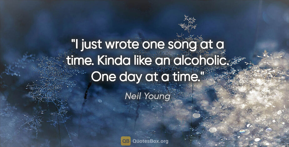 Neil Young quote: "I just wrote one song at a time. Kinda like an alcoholic. One..."