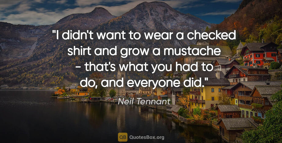 Neil Tennant quote: "I didn't want to wear a checked shirt and grow a mustache -..."
