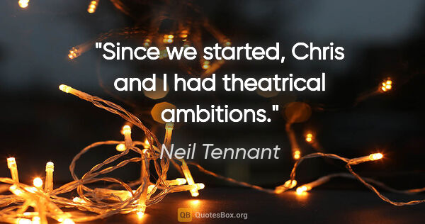 Neil Tennant quote: "Since we started, Chris and I had theatrical ambitions."