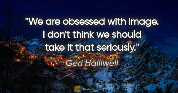 Geri Halliwell quote: "We are obsessed with image. I don't think we should take it..."