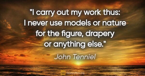 John Tenniel quote: "I carry out my work thus: I never use models or nature for the..."