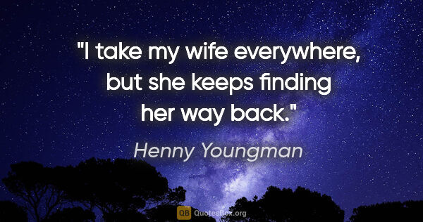 Henny Youngman quote: "I take my wife everywhere, but she keeps finding her way back."