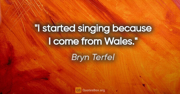 Bryn Terfel quote: "I started singing because I come from Wales."