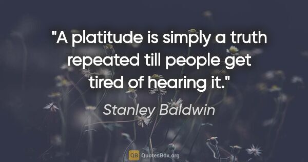 Stanley Baldwin quote: "A platitude is simply a truth repeated till people get tired..."