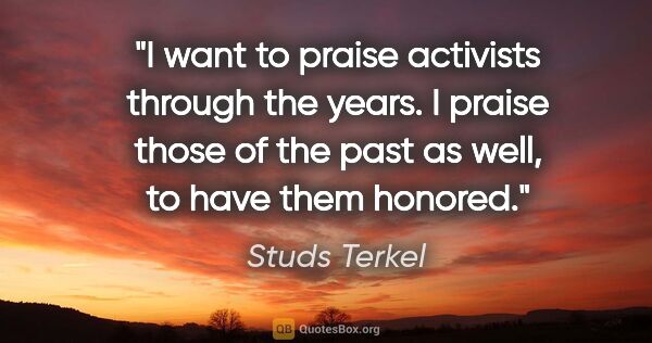 Studs Terkel quote: "I want to praise activists through the years. I praise those..."