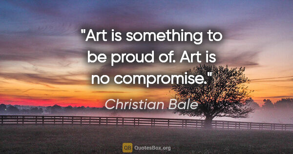 Christian Bale quote: "Art is something to be proud of. Art is no compromise."