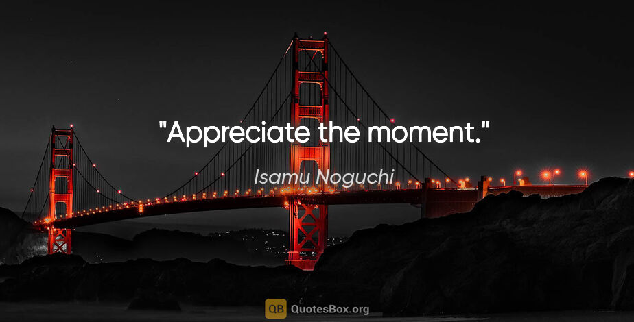 Isamu Noguchi quote: "Appreciate the moment."