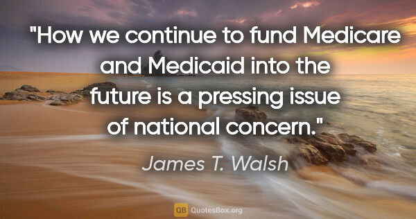 James T. Walsh quote: "How we continue to fund Medicare and Medicaid into the future..."