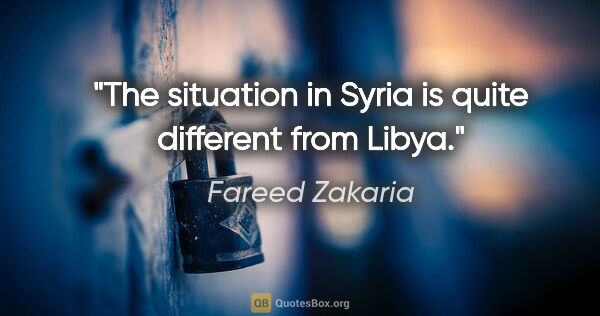 Fareed Zakaria quote: "The situation in Syria is quite different from Libya."