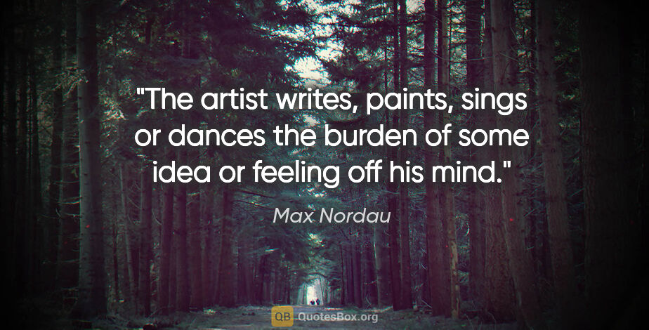 Max Nordau quote: "The artist writes, paints, sings or dances the burden of some..."