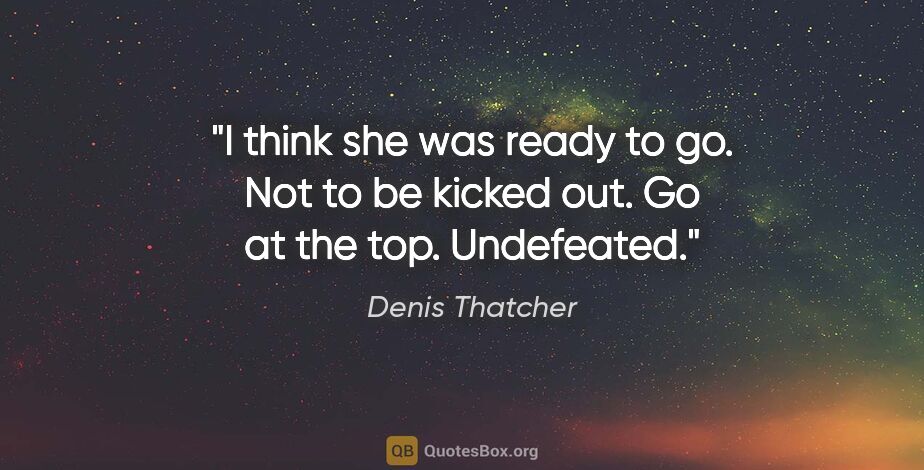 Denis Thatcher quote: "I think she was ready to go. Not to be kicked out. Go at the..."