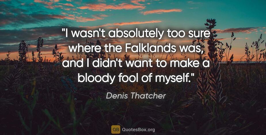 Denis Thatcher quote: "I wasn't absolutely too sure where the Falklands was, and I..."