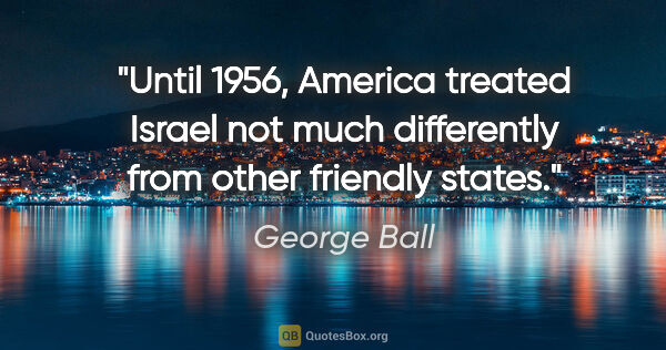 George Ball quote: "Until 1956, America treated Israel not much differently from..."