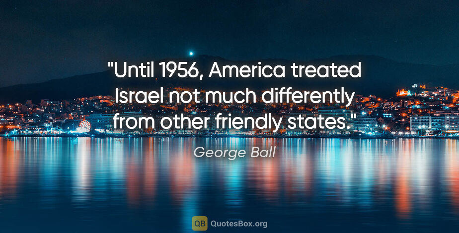 George Ball quote: "Until 1956, America treated Israel not much differently from..."