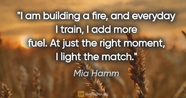 Mia Hamm quote: "I am building a fire, and everyday I train, I add more fuel...."
