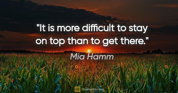 Mia Hamm quote: "It is more difficult to stay on top than to get there."