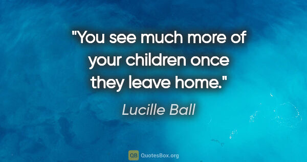 Lucille Ball quote: "You see much more of your children once they leave home."