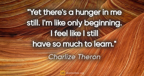 Charlize Theron quote: "Yet there's a hunger in me still. I'm like only beginning. I..."