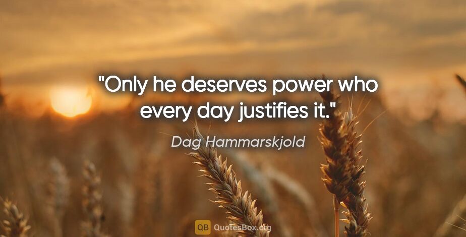 Dag Hammarskjold quote: "Only he deserves power who every day justifies it."
