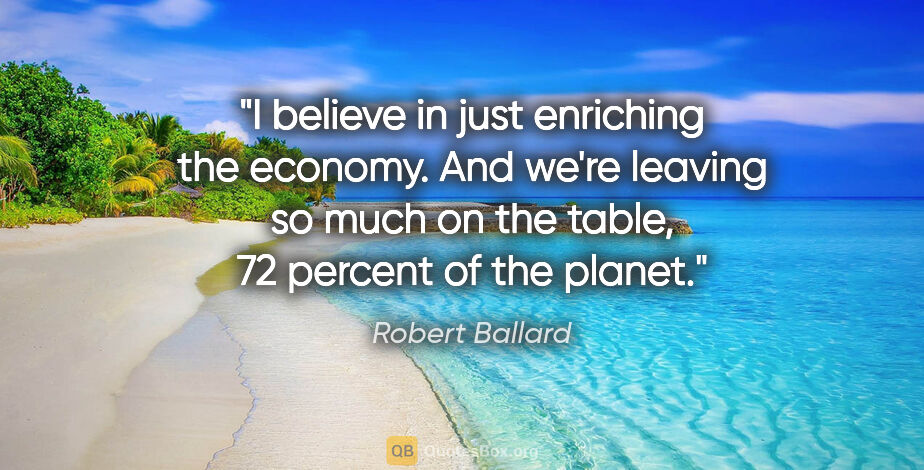 Robert Ballard quote: "I believe in just enriching the economy. And we're leaving so..."