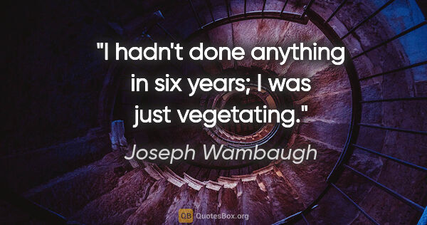 Joseph Wambaugh quote: "I hadn't done anything in six years; I was just vegetating."