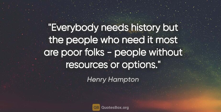 Henry Hampton quote: "Everybody needs history but the people who need it most are..."