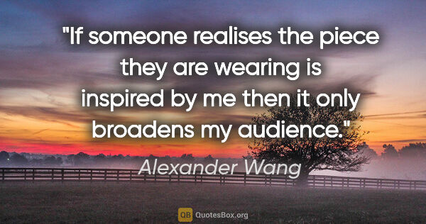 Alexander Wang quote: "If someone realises the piece they are wearing is inspired by..."