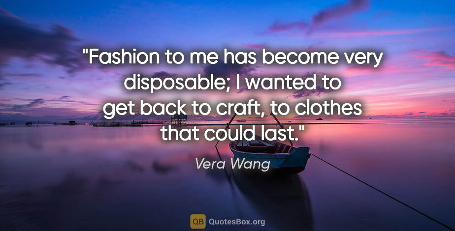 Vera Wang quote: "Fashion to me has become very disposable; I wanted to get back..."