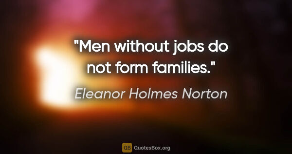 Eleanor Holmes Norton quote: "Men without jobs do not form families."