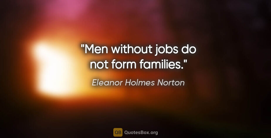 Eleanor Holmes Norton quote: "Men without jobs do not form families."