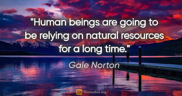 Gale Norton quote: "Human beings are going to be relying on natural resources for..."