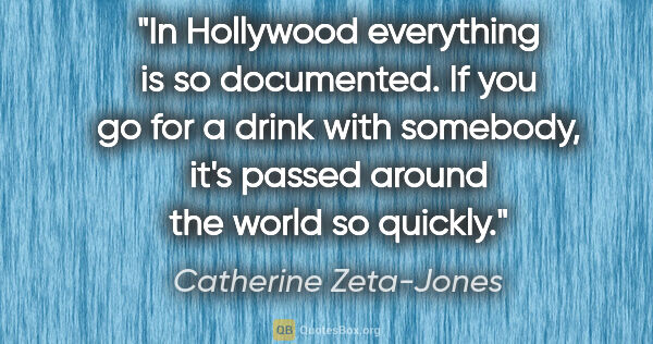 Catherine Zeta-Jones quote: "In Hollywood everything is so documented. If you go for a..."