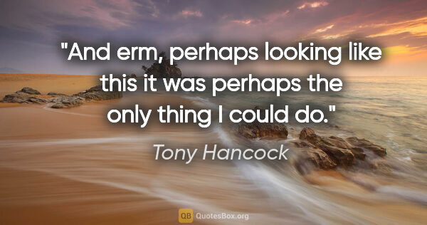 Tony Hancock quote: "And erm, perhaps looking like this it was perhaps the only..."