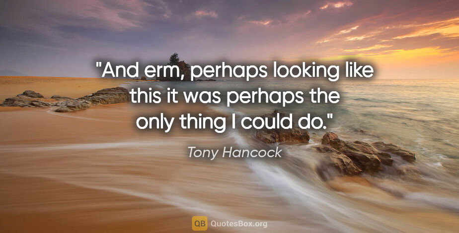 Tony Hancock quote: "And erm, perhaps looking like this it was perhaps the only..."