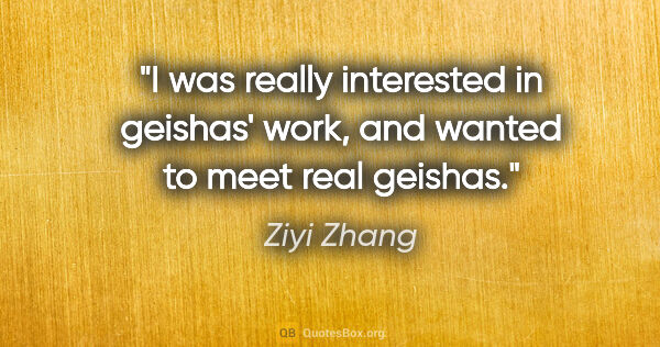 Ziyi Zhang quote: "I was really interested in geishas' work, and wanted to meet..."