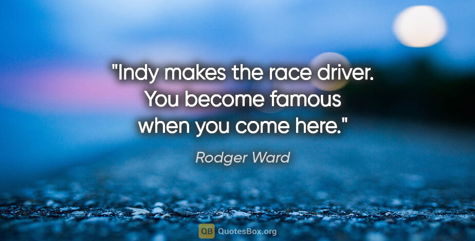 Rodger Ward quote: "Indy makes the race driver. You become famous when you come here."