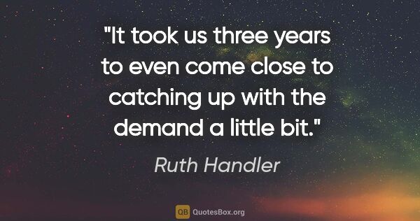 Ruth Handler quote: "It took us three years to even come close to catching up with..."