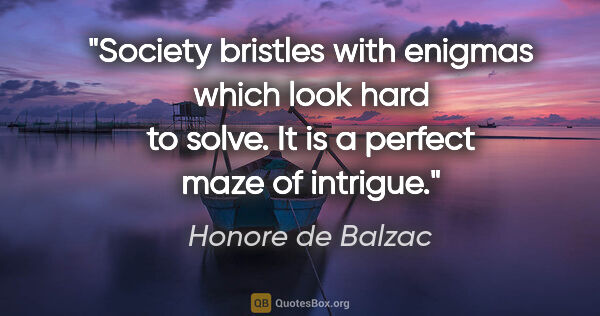 Honore de Balzac quote: "Society bristles with enigmas which look hard to solve. It is..."