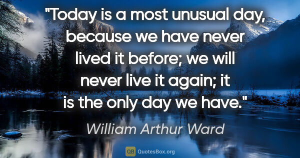 William Arthur Ward quote: "Today is a most unusual day, because we have never lived it..."