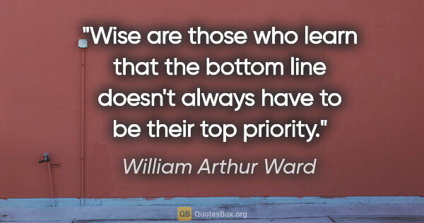William Arthur Ward quote: "Wise are those who learn that the bottom line doesn't always..."