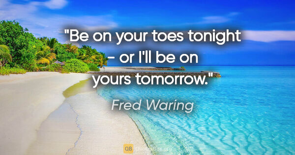 Fred Waring quote: "Be on your toes tonight - or I'll be on yours tomorrow."