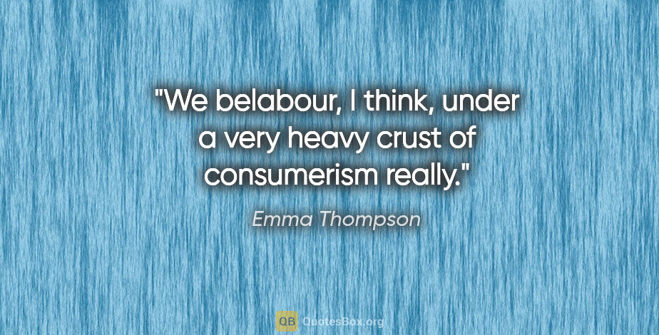 Emma Thompson quote: "We belabour, I think, under a very heavy crust of consumerism..."