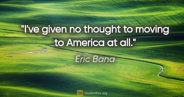 Eric Bana quote: "I've given no thought to moving to America at all."