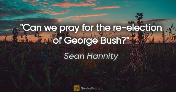Sean Hannity quote: "Can we pray for the re-election of George Bush?"