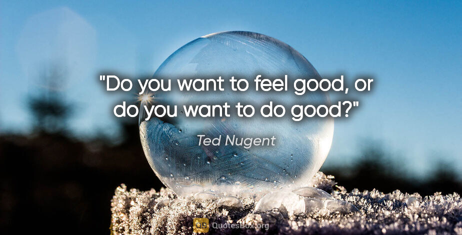 Ted Nugent quote: "Do you want to feel good, or do you want to do good?"